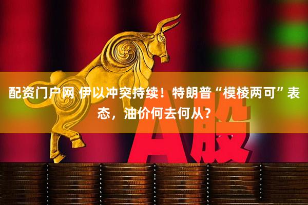 配资门户网 伊以冲突持续！特朗普“模棱两可”表态，油价何去何从？
