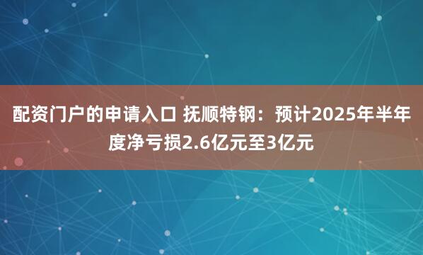 配资门户的申请入口 抚顺特钢：预计2025年半年度净亏损2.6亿元至3亿元