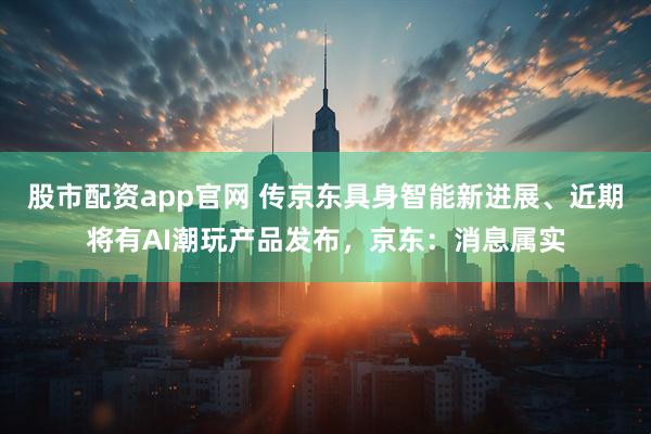 股市配资app官网 传京东具身智能新进展、近期将有AI潮玩产品发布，京东：消息属实