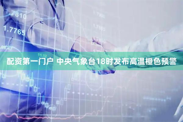 配资第一门户 中央气象台18时发布高温橙色预警