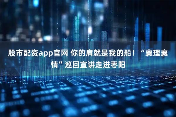 股市配资app官网 你的肩就是我的船！“襄理襄情”巡回宣讲走进枣阳
