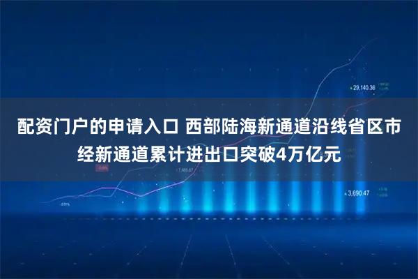 配资门户的申请入口 西部陆海新通道沿线省区市经新通道累计进出口突破4万亿元