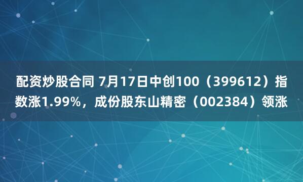 配资炒股合同 7月17日中创100（399612）指数涨1.99%，成份股东山精密（002384）领涨