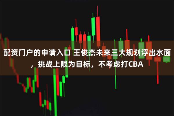 配资门户的申请入口 王俊杰未来三大规划浮出水面，挑战上限为目标，不考虑打CBA