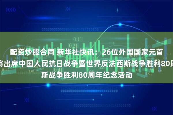 配资炒股合同 新华社快讯：26位外国国家元首和政府首脑将出席中国人民抗日战争暨世界反法西斯战争胜利80周年纪念活动