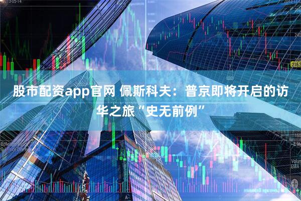 股市配资app官网 佩斯科夫：普京即将开启的访华之旅“史无前例”