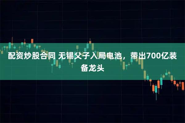 配资炒股合同 无锡父子入局电池，带出700亿装备龙头