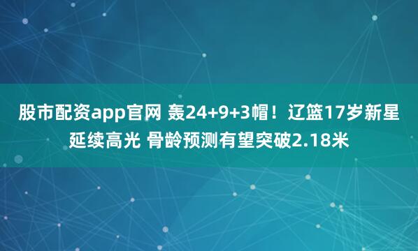 股市配资app官网 轰24+9+3帽！辽篮17岁新星延续高光 骨龄预测有望突破2.18米