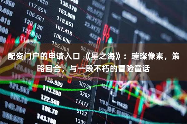 配资门户的申请入口 《星之海》：璀璨像素，策略回合，与一段不朽的冒险童话