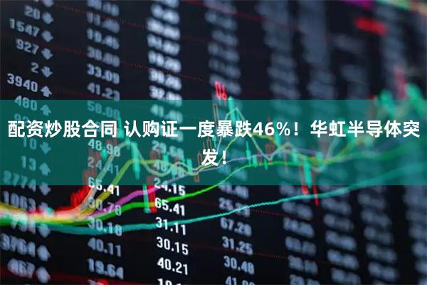 配资炒股合同 认购证一度暴跌46%！华虹半导体突发！