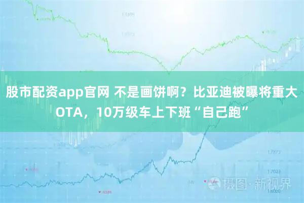 股市配资app官网 不是画饼啊?比亚迪被曝将重大OTA,10万级车上下班“自己跑”
