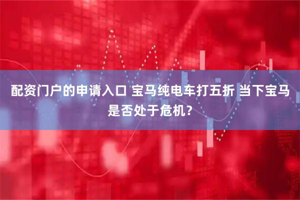 配资门户的申请入口 宝马纯电车打五折 当下宝马是否处于危机？