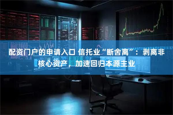 配资门户的申请入口 信托业“断舍离”：剥离非核心资产，加速回归本源主业