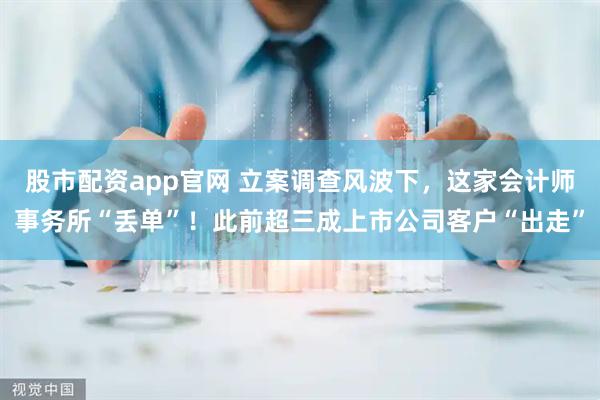 股市配资app官网 立案调查风波下，这家会计师事务所“丢单”！此前超三成上市公司客户“出走”