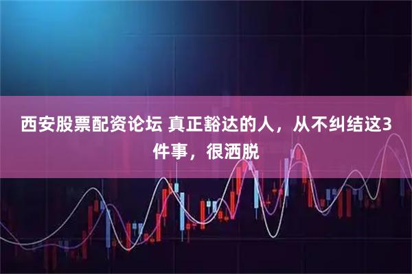 西安股票配资论坛 真正豁达的人，从不纠结这3件事，很洒脱