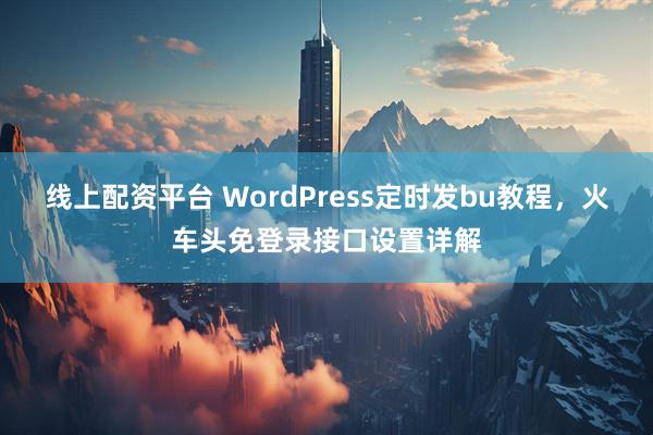 线上配资平台 WordPress定时发bu教程，火车头免登录接口设置详解