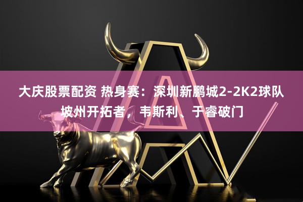 大庆股票配资 热身赛：深圳新鹏城2-2K2球队坡州开拓者，韦斯利、于睿破门