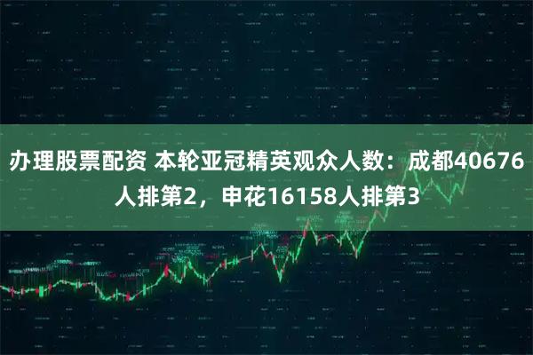 办理股票配资 本轮亚冠精英观众人数：成都40676人排第2，申花16158人排第3