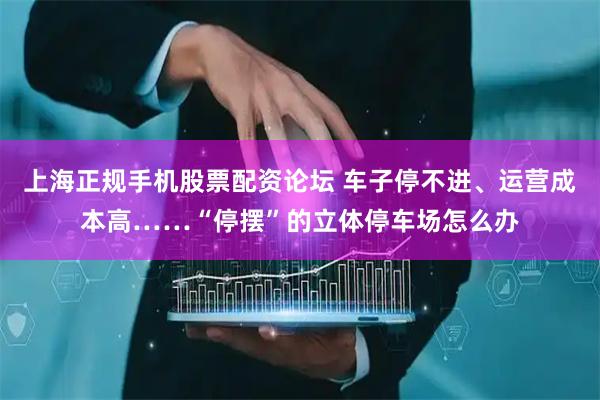 上海正规手机股票配资论坛 车子停不进、运营成本高……“停摆”的立体停车场怎么办