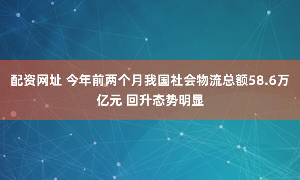 配资网址 今年前两个月我国社会物流总额58.6万亿元 回升态势明显