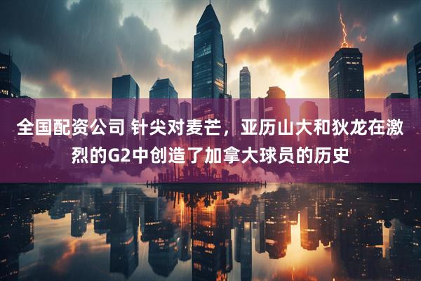 全国配资公司 针尖对麦芒，亚历山大和狄龙在激烈的G2中创造了加拿大球员的历史