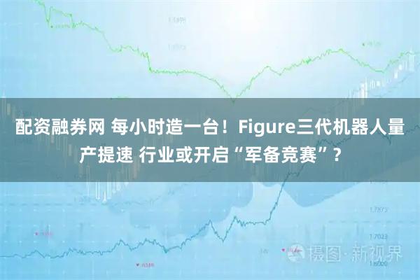 配资融券网 每小时造一台！Figure三代机器人量产提速 行业或开启“军备竞赛”？