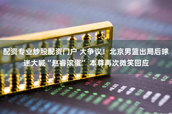 配资专业炒股配资门户 大争议！北京男篮出局后球迷大喊“赵睿滚蛋” 本尊再次微笑回应