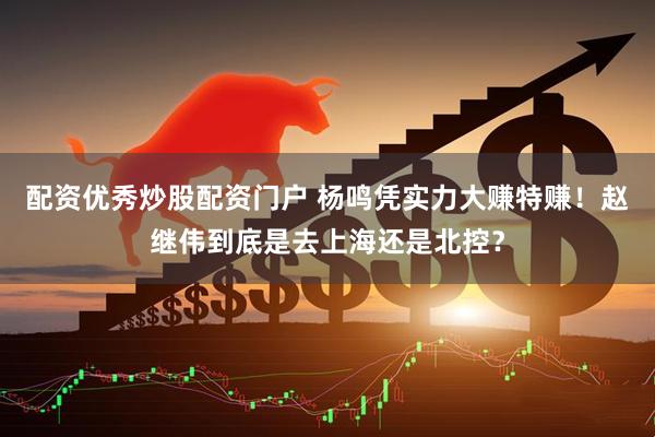 配资优秀炒股配资门户 杨鸣凭实力大赚特赚！赵继伟到底是去上海还是北控？